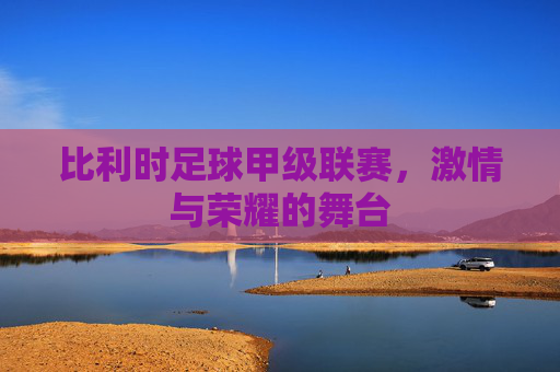 比利时足球甲级联赛，激情与荣耀的舞台
