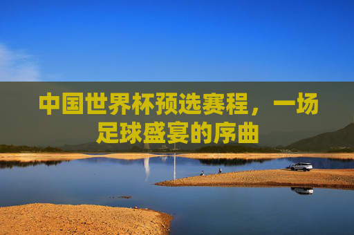 中国世界杯预选赛程，一场足球盛宴的序曲