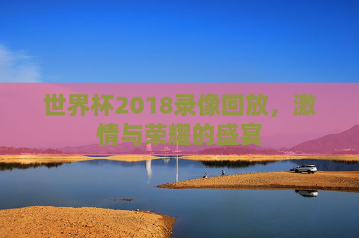 世界杯2018录像回放，激情与荣耀的盛宴