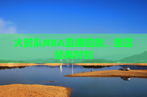 火箭队NBA直播回放，重温经典时刻