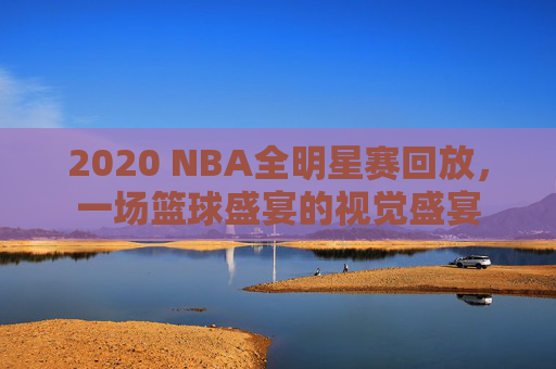 2020 NBA全明星赛回放，一场篮球盛宴的视觉盛宴
