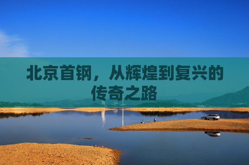北京首钢，从辉煌到复兴的传奇之路