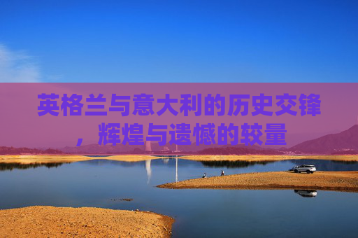 英格兰与意大利的历史交锋，辉煌与遗憾的较量