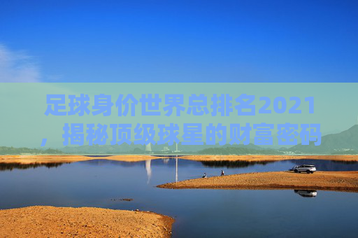 足球身价世界总排名2021，揭秘顶级球星的财富密码