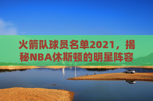 火箭队球员名单2021，揭秘NBA休斯顿的明星阵容