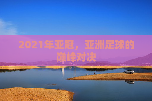 2021年亚冠，亚洲足球的巅峰对决