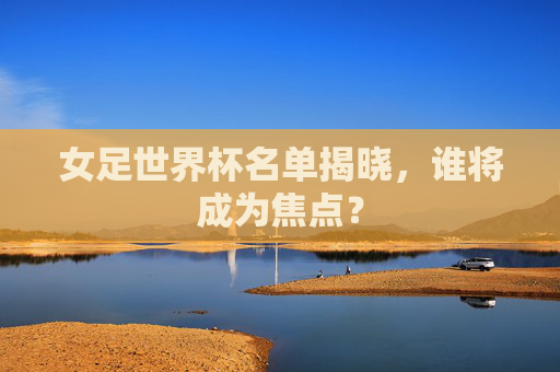 女足世界杯名单揭晓，谁将成为焦点？