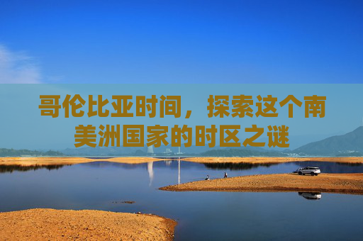 哥伦比亚时间，探索这个南美洲国家的时区之谜