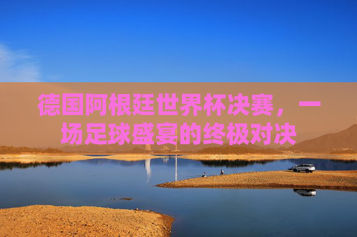 德国阿根廷世界杯决赛，一场足球盛宴的终极对决